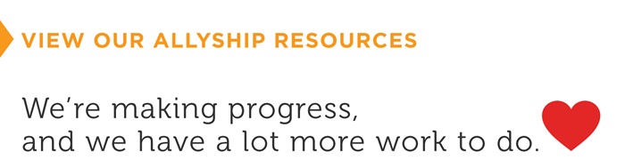 We’re making progress, and we have a lot more work to do. Click to view our allyship resources.